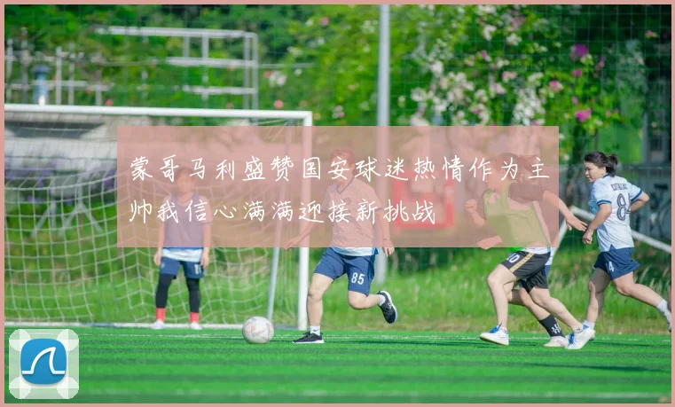 蒙哥马利盛赞国安球迷热情作为主帅我信心满满迎接新挑战
