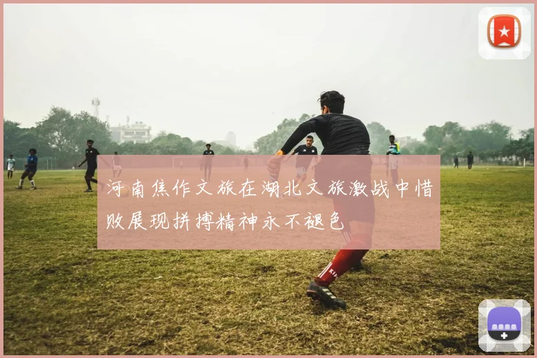 河南焦作文旅在湖北文旅激战中惜败展现拼搏精神永不褪色