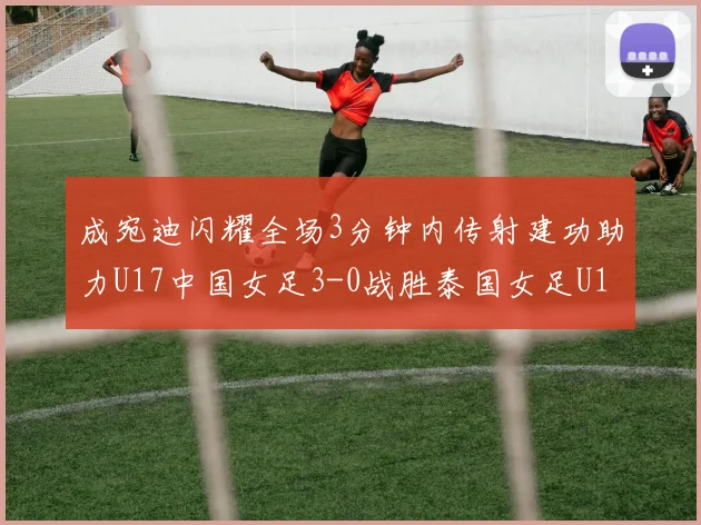 成宛迪闪耀全场3分钟内传射建功助力U17中国女足3-0战胜泰国女足U17
