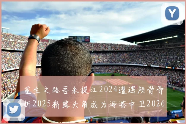 重生之路吾米提江2024遭遇颅骨骨折2025崭露头角成为海港中卫2026冲击U23冠军