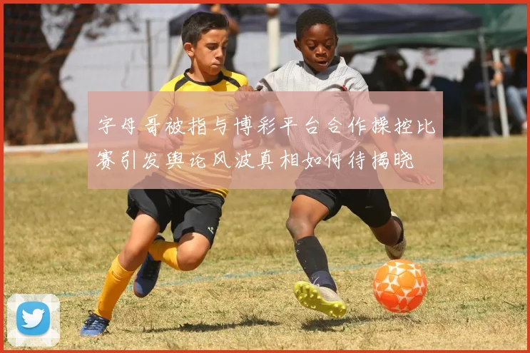 字母哥被指与博彩平台合作操控比赛引发舆论风波真相如何待揭晓