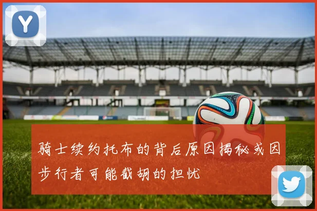 骑士续约托布的背后原因揭秘或因步行者可能截胡的担忧