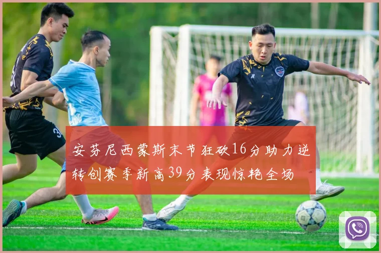 安芬尼西蒙斯末节狂砍16分助力逆转创赛季新高39分表现惊艳全场