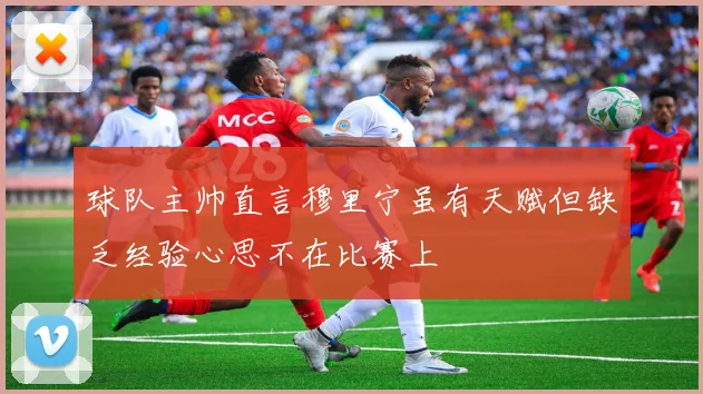 球队主帅直言穆里宁虽有天赋但缺乏经验心思不在比赛上