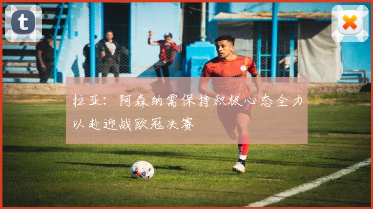 拉亚：阿森纳需保持积极心态全力以赴迎战欧冠决赛