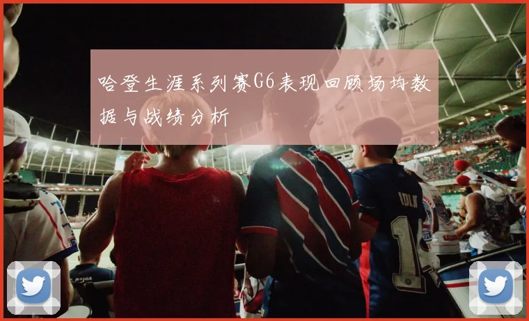 哈登生涯系列赛G6表现回顾场均数据与战绩分析