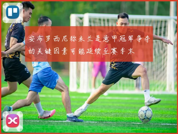 安布罗西尼称米兰是意甲冠军争夺的关键因素可能延续至赛季末
