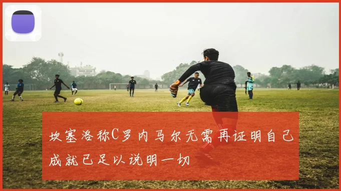 坎塞洛称C罗内马尔无需再证明自己成就已足以说明一切