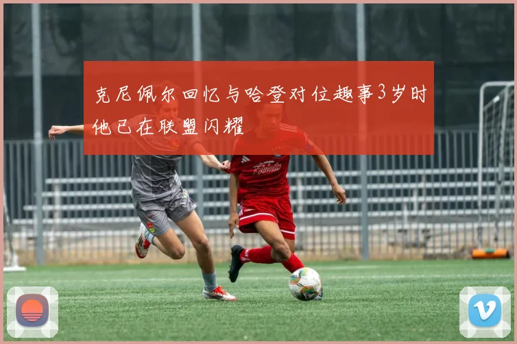 克尼佩尔回忆与哈登对位趣事3岁时他已在联盟闪耀