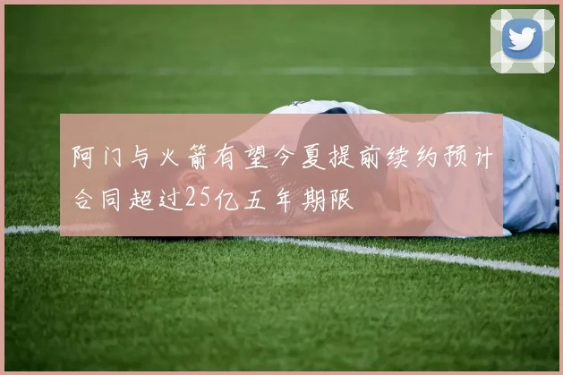 阿门与火箭有望今夏提前续约预计合同超过25亿五年期限