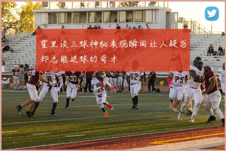 霍里谈三球神秘表现瞬间让人疑惑却总能进球的奇才